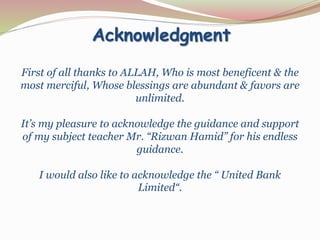 Acknowledgment
First of all thanks to ALLAH, Who is most beneficent & the
most merciful, Whose blessings are abundant & favors are
unlimited.
It’s my pleasure to acknowledge the guidance and support
of my subject teacher Mr. “Rizwan Hamid” for his endless
guidance.
I would also like to acknowledge the “ United Bank
Limited“.
 