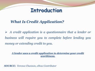 Introduction
What Is Credit Application?
 A credit application is a questionnaire that a lender or
business will require you to complete before lending you
money or extending credit to you.
A lender uses a credit application to determine your credit
worthiness.
SOURCE: Terence Channon, eHow Contributor
 