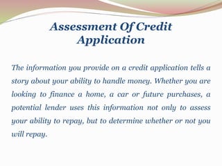 Assessment Of Credit
Application
The information you provide on a credit application tells a
story about your ability to handle money. Whether you are
looking to finance a home, a car or future purchases, a
potential lender uses this information not only to assess
your ability to repay, but to determine whether or not you
will repay.
 