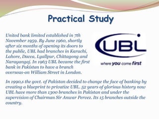 Practical Study
United bank limited established in 7th
November 1959. By June 1960, shortly
after six months of opening its doors to
the public, UBL had branches in Karachi,
Lahore, Dacca, Lyallpur, Chittagong and
Narayangaj. In 1963 UBL became the first
bank in Pakistan to have a branch
overseas-on William Street in London.
In 1990,s the govt. of Pakistan decided to change the face of banking by
creating a blueprint to privatize UBL. 52 years of glorious history now
UBL have more than 1300 branches in Pakistan and under the
supervision of Chairman Sir Anwar Pervez. Its 15 branches outside the
country.
 