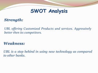 SWOT Analysis
Strength:
UBL offering Customized Products and services. Aggressively
better then its competitors.
Weakness:
UBL is a step behind in using new technology as compared
to other banks.
 