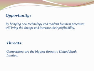 Opportunity:
By bringing new technology and modern business processes
will bring the change and increase their profitability.
Threats:
Competitors are the biggest threat to United Bank
Limited.
 