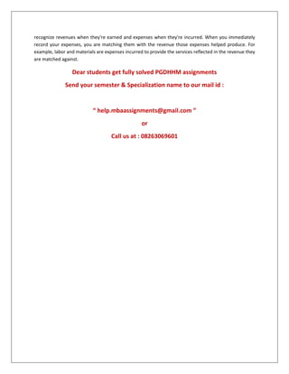 recognize revenues when they're earned and expenses when they're incurred. When you immediately
record your expenses, you are matching them with the revenue those expenses helped produce. For
example, labor and materials are expenses incurred to provide the services reflected in the revenue they
are matched against.
Dear students get fully solved PGDHHM assignments
Send your semester & Specialization name to our mail id :
“ help.mbaassignments@gmail.com ”
or
Call us at : 08263069601
 