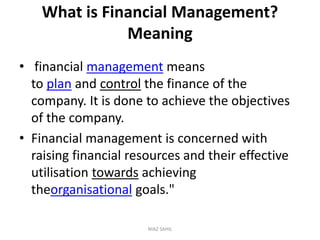 What is Financial Management?
Meaning
• financial management means
to plan and control the finance of the
company. It is done to achieve the objectives
of the company.
• Financial management is concerned with
raising financial resources and their effective
utilisation towards achieving
theorganisational goals."
NIAZ SAHIL
 