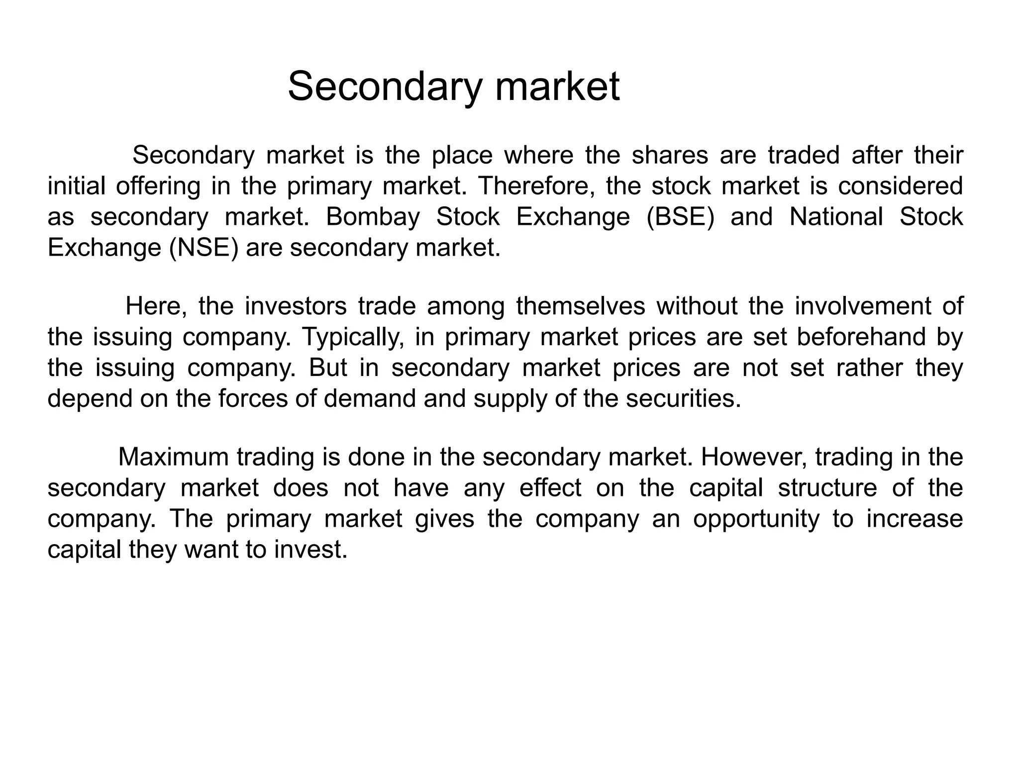 Secondary market is the place where the shares are traded after their
initial offering in the primary market. Therefore, the stock market is considered
as secondary market. Bombay Stock Exchange (BSE) and National Stock
Exchange (NSE) are secondary market.
Here, the investors trade among themselves without the involvement of
the issuing company. Typically, in primary market prices are set beforehand by
the issuing company. But in secondary market prices are not set rather they
depend on the forces of demand and supply of the securities.
Maximum trading is done in the secondary market. However, trading in the
secondary market does not have any effect on the capital structure of the
company. The primary market gives the company an opportunity to increase
capital they want to invest.
Secondary market
 