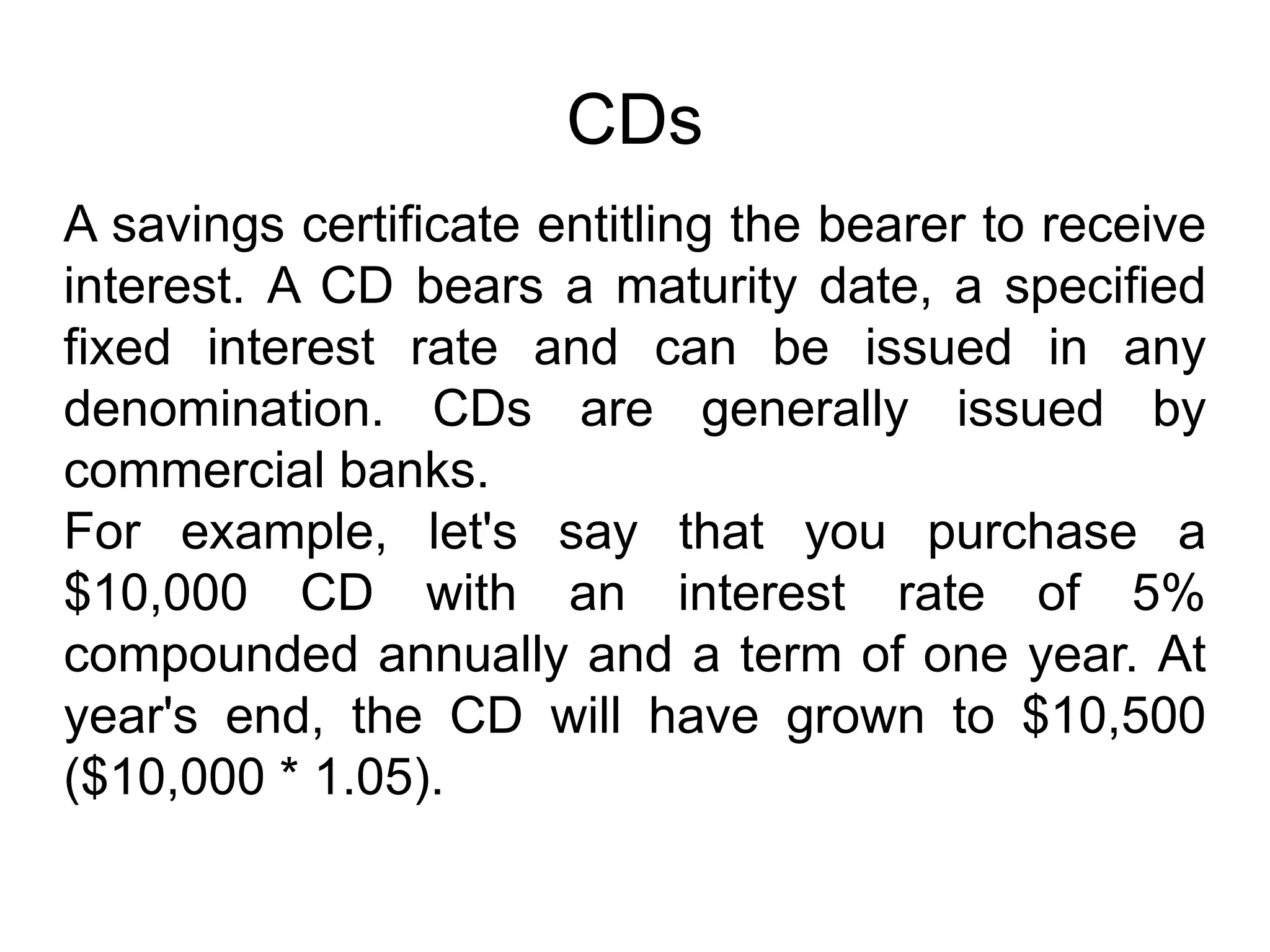 CDs
A savings certificate entitling the bearer to receive
interest. A CD bears a maturity date, a specified
fixed interest rate and can be issued in any
denomination. CDs are generally issued by
commercial banks.
For example, let's say that you purchase a
$10,000 CD with an interest rate of 5%
compounded annually and a term of one year. At
year's end, the CD will have grown to $10,500
($10,000 * 1.05).
 