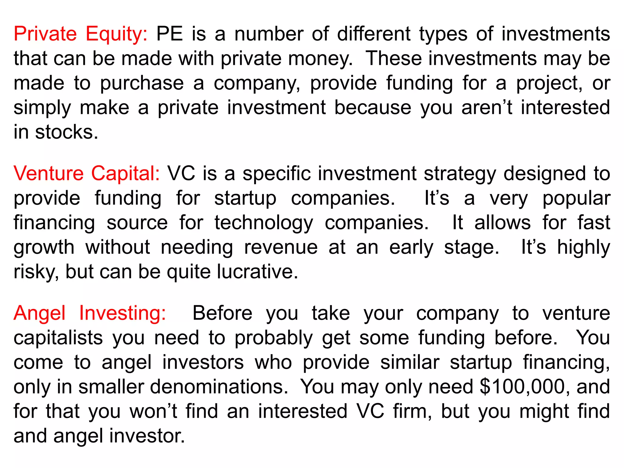 Private Equity: PE is a number of different types of investments
that can be made with private money. These investments may be
made to purchase a company, provide funding for a project, or
simply make a private investment because you aren’t interested
in stocks.
Venture Capital: VC is a specific investment strategy designed to
provide funding for startup companies. It’s a very popular
financing source for technology companies. It allows for fast
growth without needing revenue at an early stage. It’s highly
risky, but can be quite lucrative.
Angel Investing: Before you take your company to venture
capitalists you need to probably get some funding before. You
come to angel investors who provide similar startup financing,
only in smaller denominations. You may only need $100,000, and
for that you won’t find an interested VC firm, but you might find
and angel investor.
 