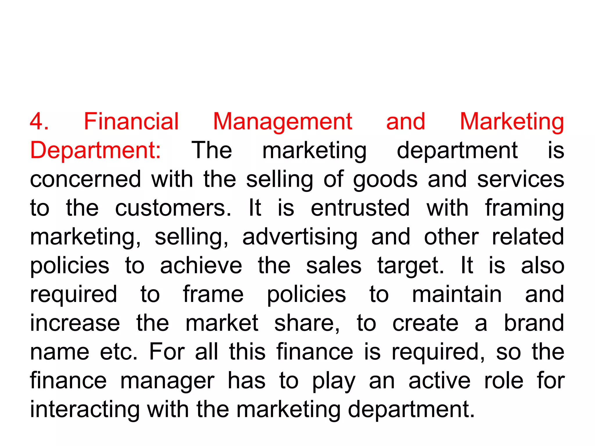 4. Financial Management and Marketing
Department: The marketing department is
concerned with the selling of goods and services
to the customers. It is entrusted with framing
marketing, selling, advertising and other related
policies to achieve the sales target. It is also
required to frame policies to maintain and
increase the market share, to create a brand
name etc. For all this finance is required, so the
finance manager has to play an active role for
interacting with the marketing department.
 