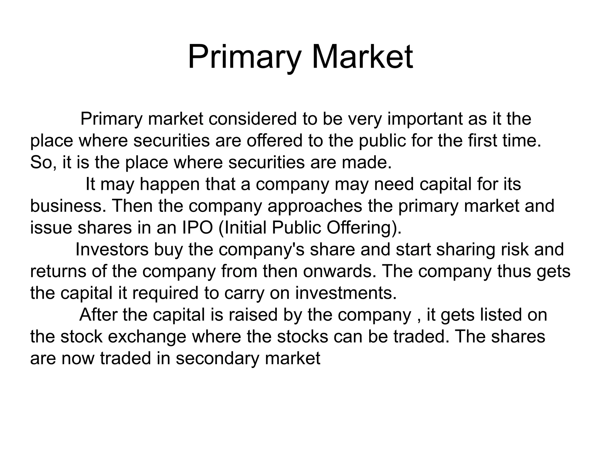 Primary Market
Primary market considered to be very important as it the
place where securities are offered to the public for the first time.
So, it is the place where securities are made.
It may happen that a company may need capital for its
business. Then the company approaches the primary market and
issue shares in an IPO (Initial Public Offering).
Investors buy the company's share and start sharing risk and
returns of the company from then onwards. The company thus gets
the capital it required to carry on investments.
After the capital is raised by the company , it gets listed on
the stock exchange where the stocks can be traded. The shares
are now traded in secondary market
 