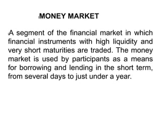 lA segment of the financial market in which
financial instruments with high liquidity and
very short maturities are traded. The money
market is used by participants as a means
for borrowing and lending in the short term,
from several days to just under a year.
lMONEY MARKET
 