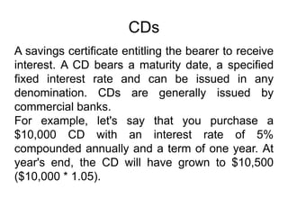 CDs
A savings certificate entitling the bearer to receive
interest. A CD bears a maturity date, a specified
fixed interest rate and can be issued in any
denomination. CDs are generally issued by
commercial banks.
For example, let's say that you purchase a
$10,000 CD with an interest rate of 5%
compounded annually and a term of one year. At
year's end, the CD will have grown to $10,500
($10,000 * 1.05).
 