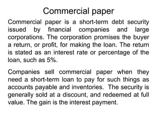 Commercial paper
Commercial paper is a short-term debt security
issued by financial companies and large
corporations. The corporation promises the buyer
a return, or profit, for making the loan. The return
is stated as an interest rate or percentage of the
loan, such as 5%.
Companies sell commercial paper when they
need a short-term loan to pay for such things as
accounts payable and inventories. The security is
generally sold at a discount, and redeemed at full
value. The gain is the interest payment.
 