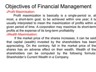 Objectives of Financial Management
Profit Maximisation:
Profit maximization is basically is a single-period or, at
most, a short-term goal, to be achieved within one year; it is
usually interpreted to mean the maximization of profits within a
given period of time. A corporation may maximize its short-term
profits at the expense of its long-term profitability
Wealth Maximisation:
If the market price of the shares increases, it can be said
that capital (wealth) invested by the shareholders has been
appreciating. On the contrary, fall in the market price of the
shares has an adverse effect on their wealth. Wealth of the
shareholders can be computed by the following formula:
Shareholder’s Current Wealth in a Company.
 