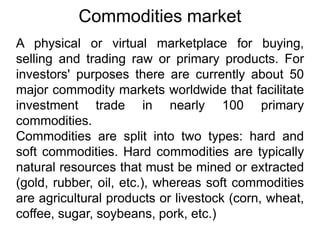 Commodities market
A physical or virtual marketplace for buying,
selling and trading raw or primary products. For
investors' purposes there are currently about 50
major commodity markets worldwide that facilitate
investment trade in nearly 100 primary
commodities.
Commodities are split into two types: hard and
soft commodities. Hard commodities are typically
natural resources that must be mined or extracted
(gold, rubber, oil, etc.), whereas soft commodities
are agricultural products or livestock (corn, wheat,
coffee, sugar, soybeans, pork, etc.)
 