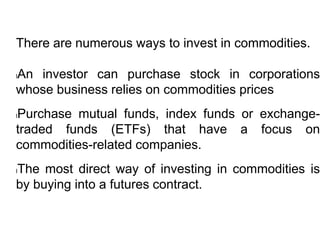 There are numerous ways to invest in commodities.
lAn investor can purchase stock in corporations
whose business relies on commodities prices
lPurchase mutual funds, index funds or exchange-
traded funds (ETFs) that have a focus on
commodities-related companies.
lThe most direct way of investing in commodities is
by buying into a futures contract.
 