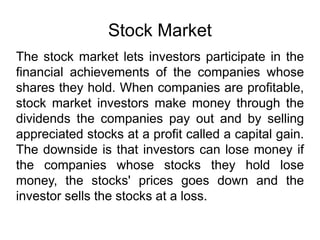 Stock Market
The stock market lets investors participate in the
financial achievements of the companies whose
shares they hold. When companies are profitable,
stock market investors make money through the
dividends the companies pay out and by selling
appreciated stocks at a profit called a capital gain.
The downside is that investors can lose money if
the companies whose stocks they hold lose
money, the stocks' prices goes down and the
investor sells the stocks at a loss.
 