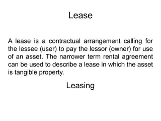 Lease
A lease is a contractual arrangement calling for
the lessee (user) to pay the lessor (owner) for use
of an asset. The narrower term rental agreement
can be used to describe a lease in which the asset
is tangible property.
Leasing
 
