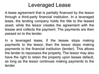 Leveraged Lease
A lease agreement that is partially financed by the lessor
through a third-party financial institution. In a leveraged
lease, the lending company holds the title to the leased
asset, while the lessor creates the agreement with the
lessee and collects the payment. The payments are then
passed on to the lender.
In a leveraged lease, if the lessee stops making
payments to the lessor, then the lessor stops making
payments to the financial institution (lender). This allows
the lender to repossess the property. The lessor may also
have the right to retain the property upon lessee default,
as long as the lessor continues making payments to the
lender.
 
