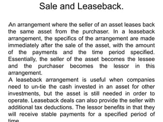 Sale and Leaseback.
lAn arrangement where the seller of an asset leases back
the same asset from the purchaser. In a leaseback
arrangement, the specifics of the arrangement are made
immediately after the sale of the asset, with the amount
of the payments and the time period specified.
Essentially, the seller of the asset becomes the lessee
and the purchaser becomes the lessor in this
arrangement.
lA leaseback arrangement is useful when companies
need to un-tie the cash invested in an asset for other
investments, but the asset is still needed in order to
operate. Leaseback deals can also provide the seller with
additional tax deductions. The lessor benefits in that they
will receive stable payments for a specified period of
 