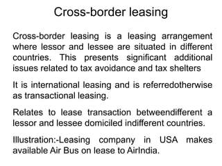 Cross-border leasing
Cross-border leasing is a leasing arrangement
where lessor and lessee are situated in different
countries. This presents significant additional
issues related to tax avoidance and tax shelters
It is international leasing and is referredotherwise
as transactional leasing.
Relates to lease transaction betweendifferent a
lessor and lessee domiciled indifferent countries.
Illustration:-Leasing company in USA makes
available Air Bus on lease to AirIndia.
 