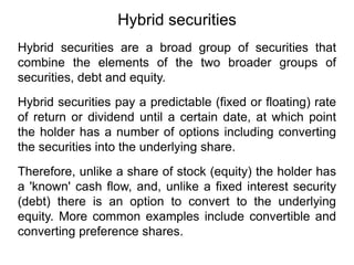 Hybrid securities
Hybrid securities are a broad group of securities that
combine the elements of the two broader groups of
securities, debt and equity.
Hybrid securities pay a predictable (fixed or floating) rate
of return or dividend until a certain date, at which point
the holder has a number of options including converting
the securities into the underlying share.
Therefore, unlike a share of stock (equity) the holder has
a 'known' cash flow, and, unlike a fixed interest security
(debt) there is an option to convert to the underlying
equity. More common examples include convertible and
converting preference shares.
 