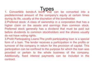 Types1. Convertible bonds:A bond that can be converted into a
predetermined amount of the company's equity at certain times
during its life, usually at the discretion of the bondholder.
2.Prefered stock: A class of ownership in a corporation that has a
higher claim on the assets and earnings than common stock.
Preferred stock generally has a dividend that must be paid out
before dividends to common stockholders and the shares usually
do not have voting rights.
3.Profit Participating Loans:The profit participating loan is a special
form of a loan. The lender receives a participation in the profits or
turnover of the company in return for the provision of capital. This
participation can be confined to the purpose for which the loan was
provided or pertain to the whole business of the company.
Additionally, fixed interest payments can be included in the
contract.
 