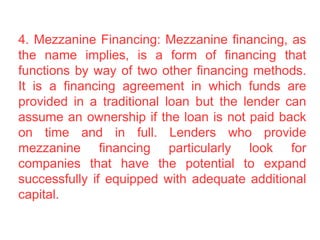 4. Mezzanine Financing: Mezzanine financing, as
the name implies, is a form of financing that
functions by way of two other financing methods.
It is a financing agreement in which funds are
provided in a traditional loan but the lender can
assume an ownership if the loan is not paid back
on time and in full. Lenders who provide
mezzanine financing particularly look for
companies that have the potential to expand
successfully if equipped with adequate additional
capital.
 
