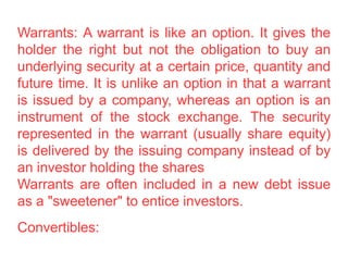 Warrants: A warrant is like an option. It gives the
holder the right but not the obligation to buy an
underlying security at a certain price, quantity and
future time. It is unlike an option in that a warrant
is issued by a company, whereas an option is an
instrument of the stock exchange. The security
represented in the warrant (usually share equity)
is delivered by the issuing company instead of by
an investor holding the shares
Warrants are often included in a new debt issue
as a "sweetener" to entice investors.
Convertibles:
 