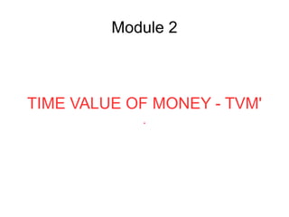 Module 2
TIME VALUE OF MONEY - TVM'
.
 