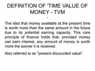 DEFINITION OF 'TIME VALUE OF
MONEY - TVM
'
The idea that money available at the present time
is worth more than the same amount in the future
due to its potential earning capacity. This core
principle of finance holds that, provided money
can earn interest, any amount of money is worth
more the sooner it is received.
Also referred to as "present discounted value".
 