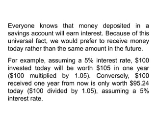 Everyone knows that money deposited in a
savings account will earn interest. Because of this
universal fact, we would prefer to receive money
today rather than the same amount in the future.
For example, assuming a 5% interest rate, $100
invested today will be worth $105 in one year
($100 multiplied by 1.05). Conversely, $100
received one year from now is only worth $95.24
today ($100 divided by 1.05), assuming a 5%
interest rate.
 
