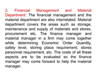 2. Financial Management and Material
Department: The financial management and the
material department are also interrelated. Material
department covers the areas such as storage,
maintenance and supply of materials and stores,
procurement etc. The finance manager and
material manager in a firm may come together
while determining Economic Order Quantity,
safety level, storing place requirement, stores
personnel requirement, etc. The costs of all these
aspects are to be evaluated so the finance
manager may come forward to help the material
manager.
 