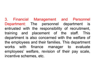 3. Financial Management and Personnel
Department: The personnel department is
entrusted with the responsibility of recruitment,
training and placement of the staff. This
department is also concerned with the welfare of
the employees and their families. This department
works with finance manager to evaluate
employees’ welfare, revision of their pay scale,
incentive schemes, etc.
 
