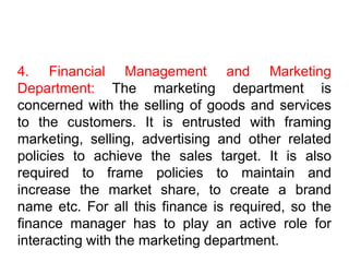 4. Financial Management and Marketing
Department: The marketing department is
concerned with the selling of goods and services
to the customers. It is entrusted with framing
marketing, selling, advertising and other related
policies to achieve the sales target. It is also
required to frame policies to maintain and
increase the market share, to create a brand
name etc. For all this finance is required, so the
finance manager has to play an active role for
interacting with the marketing department.
 