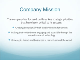 Company Mission
The company has focused on three key strategic priorities
that have been critical to its success:
 Creating exceptionally high-quality content for families
 Making that content more engaging and accessible through the
innovative use of technology
 Growing its brands and businesses in markets around the world
 