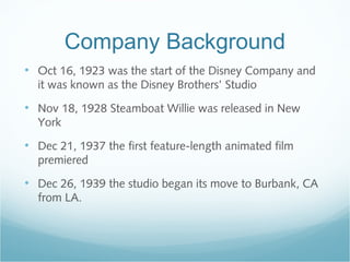 Company Background
• Oct 16, 1923 was the start of the Disney Company and
it was known as the Disney Brothers’ Studio
• Nov 18, 1928 Steamboat Willie was released in New
York
• Dec 21, 1937 the first feature-length animated film
premiered
• Dec 26, 1939 the studio began its move to Burbank, CA
from LA.
 