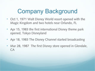 Company Background
• Oct 1, 1971 Walt Disney World resort opened with the
Magic Kingdom and two hotels near Orlando, FL
• Apr 15, 1983 the first international Disney theme park
opened, Tokyo Disneyland
• Apr 18, 1983 The Disney Channel started broadcasting
• Mar 28, 1987 The first Disney store opened in Glendale,
CA
 