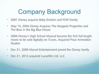 Company Background
• 2001 Disney acquires Baby Einstein and FOX Family
• May 15, 2004 Disney Acquires The Muppets Properties and
The Bear in the Big Blue House
• 2006 Disney’s High School Musical became the first full-length
movie to be sold digitally on iTunes, Acquired Pixar Animation
Studios
• Dec 31, 2009 Marvel Entertainment joined the Disney family
• Dec 21, 2012 acquired Lucasfilm Ltd. LLC
 