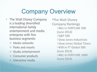 Company Overview
• The Walt Disney Company
is a leading diversified
international family
entertainment and media
enterprise with five
business segments:
o Media networks
o Parks and resorts
o Studio entertainment
o Consumer products
o Interactive media
•The Walt Disney
Company Rankings
o#61 in FORTUNE 500
(June 2014)
oS&P 500
oDow Jones Industrials
oDow Jones Global Titans
o#39 in FT Global 500
(June 2014)
o#61 in FORTUNE 1000
(June 2014)
 