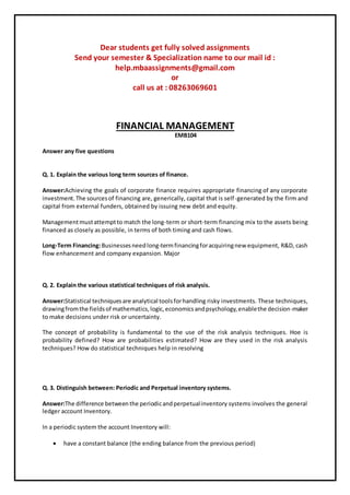 Dear students get fully solved assignments
Send your semester & Specialization name to our mail id :
help.mbaassignments@gmail.com
or
call us at : 08263069601
FINANCIAL MANAGEMENT
EMB104
Answer any five questions
Q. 1. Explain the various long term sources of finance.
Answer:Achieving the goals of corporate finance requires appropriate financing of any corporate
investment.The sourcesof financing are, generically, capital that is self-generated by the firm and
capital from external funders, obtained by issuing new debt and equity.
Managementmustattemptto match the long-term or short-term financing mix to the assets being
financed as closely as possible, in terms of both timing and cash flows.
Long-Term Financing:Businessesneedlong-termfinancingforacquiringnew equipment, R&D, cash
flow enhancement and company expansion. Major
Q. 2. Explain the various statistical techniques of risk analysis.
Answer:Statistical techniquesare analytical toolsforhandling risky investments. These techniques,
drawingfromthe fieldsof mathematics,logic,economicsandpsychology,enablethe decision-maker
to make decisions under risk or uncertainty.
The concept of probability is fundamental to the use of the risk analysis techniques. Hoe is
probability defined? How are probabilities estimated? How are they used in the risk analysis
techniques? How do statistical techniques help in resolving
Q. 3. Distinguish between: Periodic and Perpetual inventory systems.
Answer:The difference betweenthe periodicandperpetualinventory systems involves the general
ledger account Inventory.
In a periodic system the account Inventory will:
 have a constant balance (the ending balance from the previous period)
 