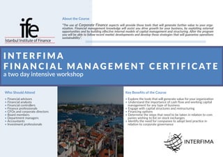 I N T E R F I M A
F I N A N C I A L M A N AG E M E N T C E R T I F I C AT E
a two day intensive workshop
Who Should Attend
• Financial advisors
• Financial analysts
• Financial controllers
• Finance professionals
• CFOs and corporate directors
• Board members
• Department managers
• Accountants
• Investment professionals
About the Course
“The use of Corporate Finance aspects will provide those tools that will generate further value to your orga-
nization. Financial management knowledge will assist you drive growth for your business, by exploiting external
opportunities and by building effective internal models of capital management and structuring. After the program
you will be able to follow recent market developments and develop those strategies that will guarantee operations
sustainability”.
Key Benefits of the Course
• Explore the tools that will generate value for your organization
• Understand the importance of cash flow and working capital
management for any type of business
• Engage with capital structures and restructuring
• Financing options
• Determine the steps that need to be taken in relation to com
panies wishing to list on stock exchanges
• Identify the need for companies to adopt best practice in
relation to corporate governance
 