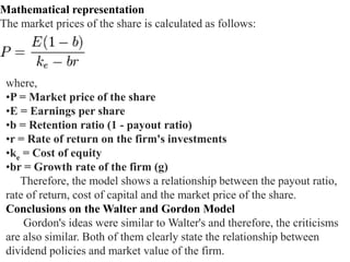 Mathematical representation
The market prices of the share is calculated as follows:
where,
•P = Market price of the share
•E = Earnings per share
•b = Retention ratio (1 - payout ratio)
•r = Rate of return on the firm's investments
•ke = Cost of equity
•br = Growth rate of the firm (g)
Therefore, the model shows a relationship between the payout ratio,
rate of return, cost of capital and the market price of the share.
Conclusions on the Walter and Gordon Model
Gordon's ideas were similar to Walter's and therefore, the criticisms
are also similar. Both of them clearly state the relationship between
dividend policies and market value of the firm.
 