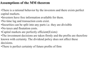 Assumptions of the MM theorem
•There is a rational behavior by the investors and there exists perfect
capital markets.
•Investors have free information available for them.
•No time lag and transaction costs exist.
•Securities can be split into any parts i.e. they are divisible
•No taxes and floatation costs.
•Capital markets are perfectly efficient(Exists)
•The investment decisions are taken firmly and the profits are therefore
known with certainty. The dividend policy does not affect these
decisions.
•There is perfect certainty of future profits of firm
 