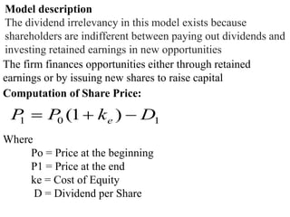 Model description
The dividend irrelevancy in this model exists because
shareholders are indifferent between paying out dividends and
investing retained earnings in new opportunities
The firm finances opportunities either through retained
earnings or by issuing new shares to raise capital
Computation of Share Price:
101 )1( DkPP e 
Where
Po = Price at the beginning
P1 = Price at the end
ke = Cost of Equity
D = Dividend per Share
 