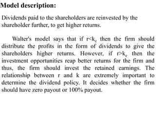 Dividends paid to the shareholders are reinvested by the
shareholder further, to get higher returns.
Model description:
Walter's model says that if r<ke then the firm should
distribute the profits in the form of dividends to give the
shareholders higher returns. However, if r>ke then the
investment opportunities reap better returns for the firm and
thus, the firm should invest the retained earnings. The
relationship between r and k are extremely important to
determine the dividend policy. It decides whether the firm
should have zero payout or 100% payout.
 