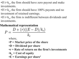 •If r>ke, the firm should have zero payout and make
investments.
•If r<ke, the firm should have 100% payouts and no
investment of retained earnings.
•If r=ke, the firm is indifferent between dividends and
investments.
Mathematical representation
where,
•P = Market price of the share
•D = Dividend per share
•r = Rate of return on the firm's investments
•ke = Cost of equity
•E = Earnings per share'
 