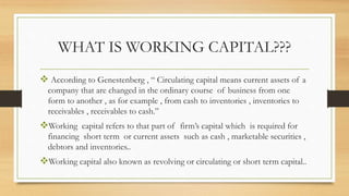 WHAT IS WORKING CAPITAL???
According to Genestenberg , “ Circulating capital means current assets of a
company that are changed in the ordinary course of business from one
form to another , as for example , from cash to inventories , inventories to
receivables , receivables to cash.”
Working capital refers to that part of firm’s capital which is required for
financing short term or current assets such as cash , marketable securities ,
debtors and inventories..
Working capital also known as revolving or circulating or short term capital..