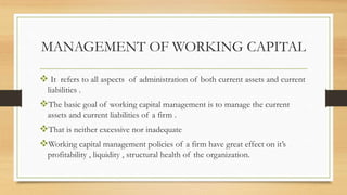 MANAGEMENT OF WORKING CAPITAL
It refers to all aspects of administration of both current assets and current
liabilities .
The basic goal of working capital management is to manage the current
assets and current liabilities of a firm .
That is neither excessive nor inadequate
Working capital management policies of a firm have great effect on it’s
profitability , liquidity , structural health of the organization.