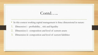 Contd…..
• In this context working capital management is three dimensional in nature:
1. Dimension i - profitability , risk and liquidity
2. Dimension ii - composition and level of current assets
3. Dimension iii- composition and level of current liabilities