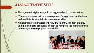 4.MANAGEMENT STYLE
 Management styles range from aggressive to conservative.
 The more conservative a management's approach is, the less
inclined it is to use debt to increase profits.
 An aggressive management may try to grow the firm quickly,
using significant amounts of debt to ramp up the growth of the
company's earnings per share (EPS).
 